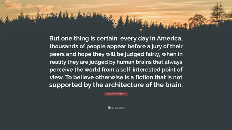 Lisa Feldman Barrett Quote: “But one thing is certain: every day in America, thousands of people appear before a jury of their peers and hope they will be judged fairly, when in reality they are judged by human brains that always perceive the world from a self-interested point of view. To believe otherwise is a fiction that is not supported by the architecture of the brain.”