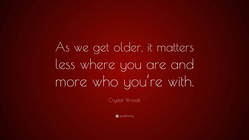Crystal Woods Quote: “As we get older, it matters less where you are and more who you’re with.”