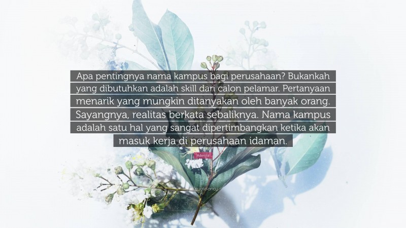 Adenita Quote: “Apa pentingnya nama kampus bagi perusahaan? Bukankah yang dibutuhkan adalah skill dari calon pelamar. Pertanyaan menarik yang mungkin ditanyakan oleh banyak orang. Sayangnya, realitas berkata sebaliknya. Nama kampus adalah satu hal yang sangat dipertimbangkan ketika akan masuk kerja di perusahaan idaman.”