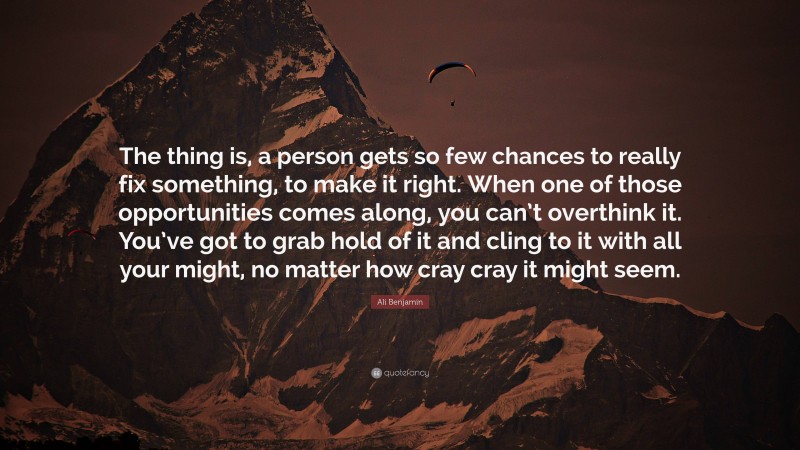 Ali Benjamin Quote: “The thing is, a person gets so few chances to really fix something, to make it right. When one of those opportunities comes along, you can’t overthink it. You’ve got to grab hold of it and cling to it with all your might, no matter how cray cray it might seem.”