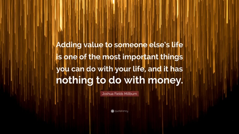 Joshua Fields Millburn Quote: “Adding value to someone else’s life is one of the most important things you can do with your life, and it has nothing to do with money.”