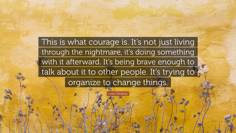 Leslie Feinberg Quote: “This is what courage is. It’s not just living through the nightmare, it’s doing something with it afterward. It’s being brave enough to talk about it to other people. It’s trying to organize to change things.”