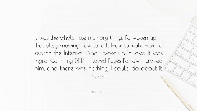 Darynda Jones Quote: “It was the whole rote memory thing. I’d woken up in that alley knowing how to talk. How to walk. How to search the Internet. And I woke up in love. It was ingrained in my DNA. I loved Reyes Farrow. I craved him, and there was nothing I could do about it.”