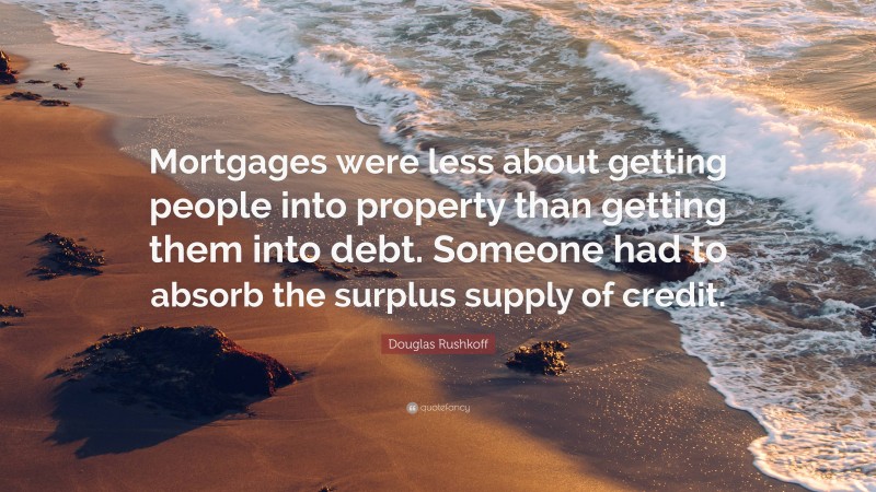 Douglas Rushkoff Quote: “Mortgages were less about getting people into property than getting them into debt. Someone had to absorb the surplus supply of credit.”