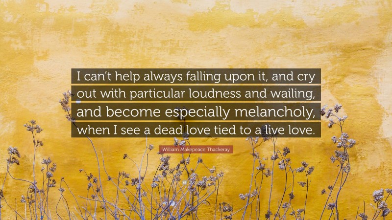William Makepeace Thackeray Quote: “I can’t help always falling upon it, and cry out with particular loudness and wailing, and become especially melancholy, when I see a dead love tied to a live love.”