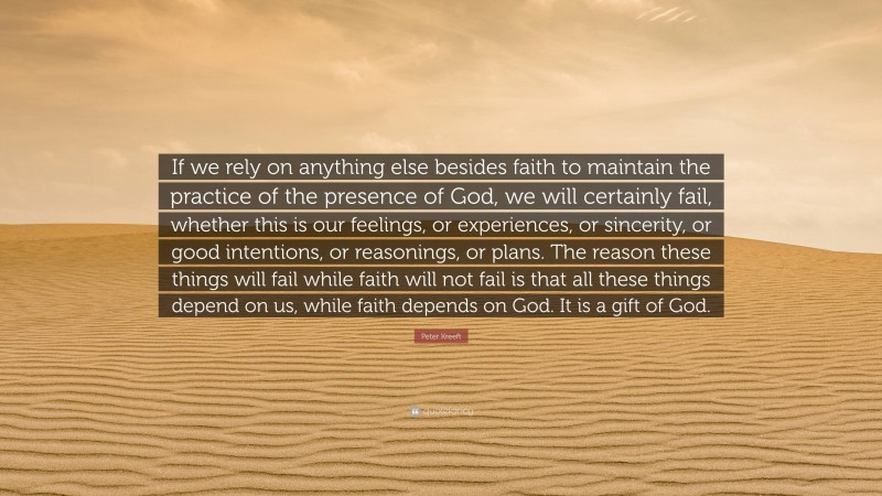 Peter Kreeft Quote: “If we rely on anything else besides faith to maintain the practice of the presence of God, we will certainly fail, whether this is our feelings, or experiences, or sincerity, or good intentions, or reasonings, or plans. The reason these things will fail while faith will not fail is that all these things depend on us, while faith depends on God. It is a gift of God.”