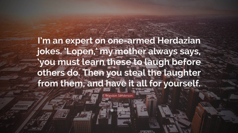 Brandon Sanderson Quote: “I’m an expert on one-armed Herdazian jokes. ‘Lopen,’ my mother always says, ’you must learn these to laugh before others do. Then you steal the laughter from them, and have it all for yourself.”