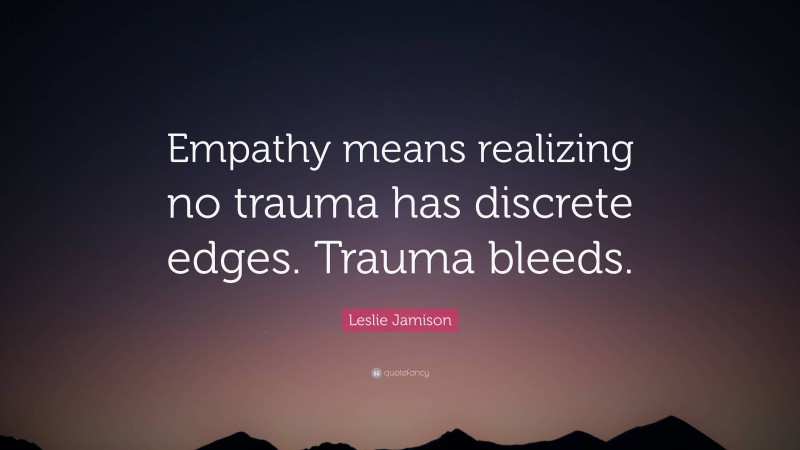 Leslie Jamison Quote: “Empathy means realizing no trauma has discrete edges. Trauma bleeds.”