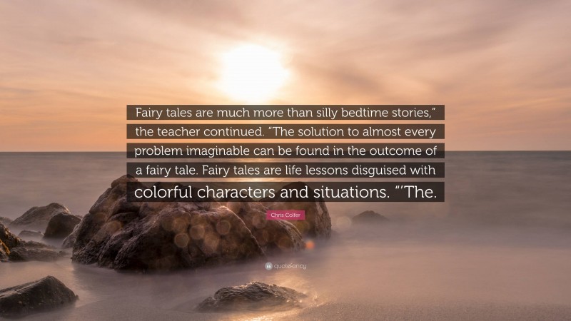 Chris Colfer Quote: “Fairy tales are much more than silly bedtime stories,” the teacher continued. “The solution to almost every problem imaginable can be found in the outcome of a fairy tale. Fairy tales are life lessons disguised with colorful characters and situations. “’The.”