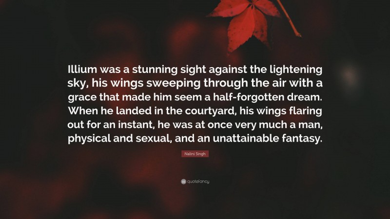Nalini Singh Quote: “Illium was a stunning sight against the lightening sky, his wings sweeping through the air with a grace that made him seem a half-forgotten dream. When he landed in the courtyard, his wings flaring out for an instant, he was at once very much a man, physical and sexual, and an unattainable fantasy.”