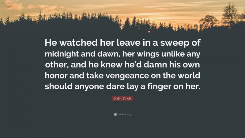 Nalini Singh Quote: “He watched her leave in a sweep of midnight and dawn, her wings unlike any other, and he knew he’d damn his own honor and take vengeance on the world should anyone dare lay a finger on her.”