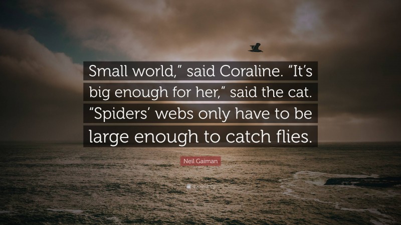 Neil Gaiman Quote: “Small world,” said Coraline. “It’s big enough for her,” said the cat. “Spiders’ webs only have to be large enough to catch flies.”
