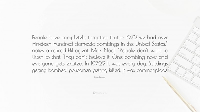 Bryan Burrough Quote: “People have completely forgotten that in 1972 we had over nineteen hundred domestic bombings in the United States,” notes a retired FBI agent, Max Noel. “People don’t want to listen to that. They can’t believe it. One bombing now and everyone gets excited. In 1972? It was every day. Buildings getting bombed, policemen getting killed. It was commonplace.”