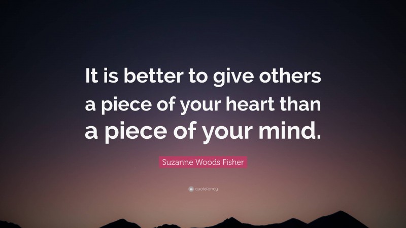 Suzanne Woods Fisher Quote: “It is better to give others a piece of your heart than a piece of your mind.”