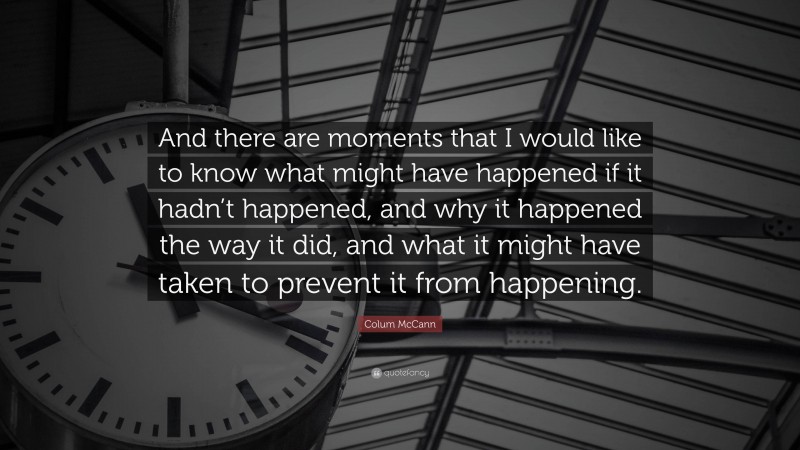 Colum McCann Quote: “And there are moments that I would like to know what might have happened if it hadn’t happened, and why it happened the way it did, and what it might have taken to prevent it from happening.”