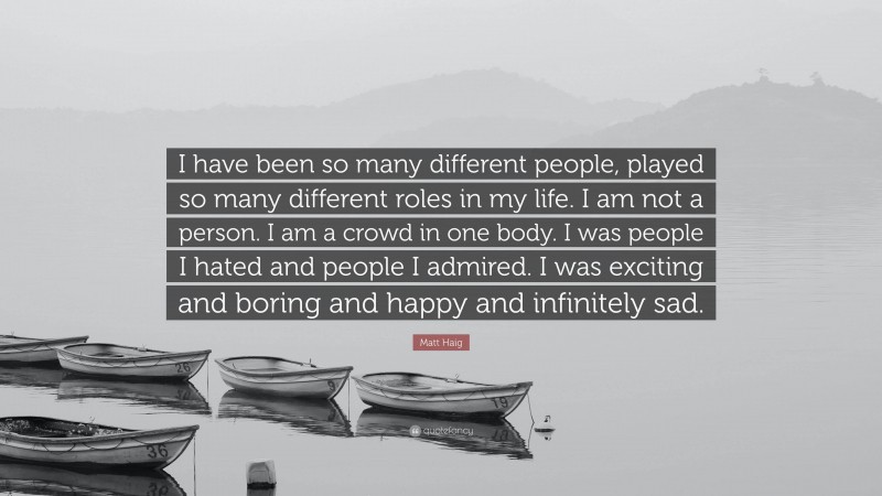Matt Haig Quote: “I have been so many different people, played so many different roles in my life. I am not a person. I am a crowd in one body. I was people I hated and people I admired. I was exciting and boring and happy and infinitely sad.”