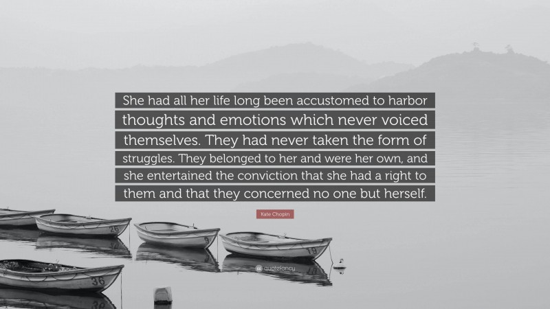 Kate Chopin Quote: “She had all her life long been accustomed to harbor thoughts and emotions which never voiced themselves. They had never taken the form of struggles. They belonged to her and were her own, and she entertained the conviction that she had a right to them and that they concerned no one but herself.”