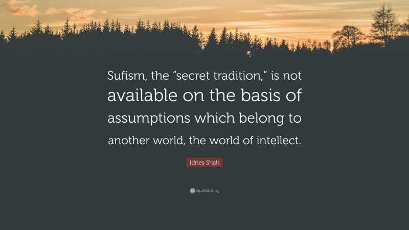 Idries Shah Quote: “Sufism, the “secret tradition,” is not available on the basis of assumptions which belong to another world, the world of intellect.”