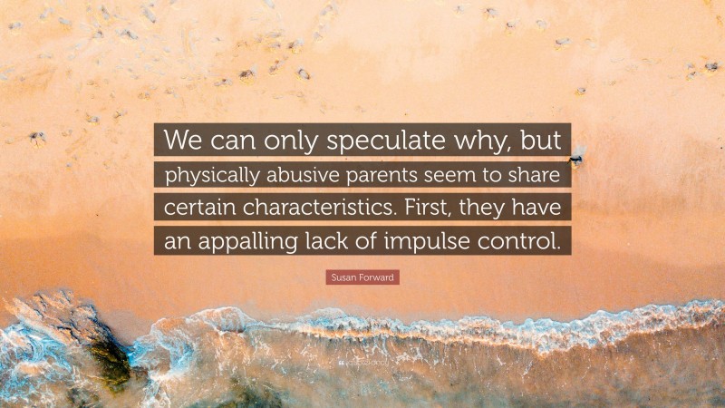 Susan Forward Quote: “We can only speculate why, but physically abusive parents seem to share certain characteristics. First, they have an appalling lack of impulse control.”