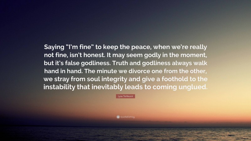 Lysa TerKeurst Quote: “Saying “I’m fine” to keep the peace, when we’re really not fine, isn’t honest. It may seem godly in the moment, but it’s false godliness. Truth and godliness always walk hand in hand. The minute we divorce one from the other, we stray from soul integrity and give a foothold to the instability that inevitably leads to coming unglued.”