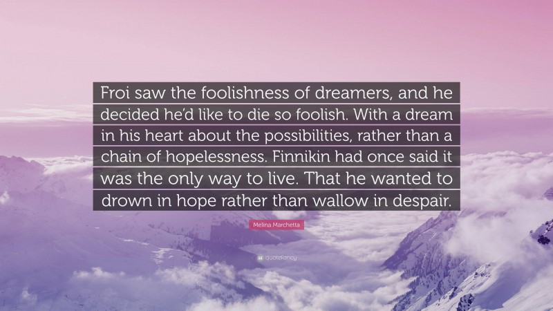 Melina Marchetta Quote: “Froi saw the foolishness of dreamers, and he decided he’d like to die so foolish. With a dream in his heart about the possibilities, rather than a chain of hopelessness. Finnikin had once said it was the only way to live. That he wanted to drown in hope rather than wallow in despair.”