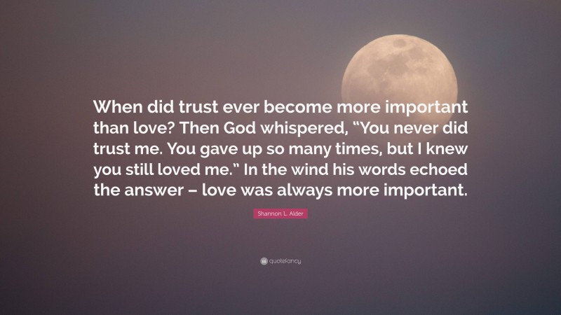 Shannon L. Alder Quote: “When did trust ever become more important than love? Then God whispered, “You never did trust me. You gave up so many times, but I knew you still loved me.” In the wind his words echoed the answer – love was always more important.”