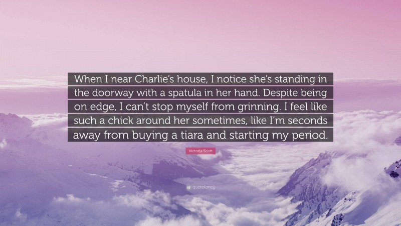 Victoria Scott Quote: “When I near Charlie’s house, I notice she’s standing in the doorway with a spatula in her hand. Despite being on edge, I can’t stop myself from grinning. I feel like such a chick around her sometimes, like I’m seconds away from buying a tiara and starting my period.”