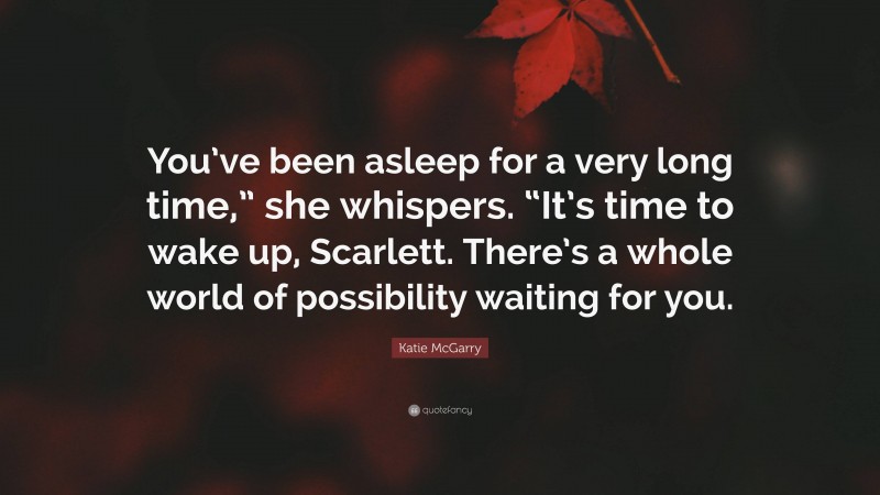 Katie McGarry Quote: “You’ve been asleep for a very long time,” she whispers. “It’s time to wake up, Scarlett. There’s a whole world of possibility waiting for you.”