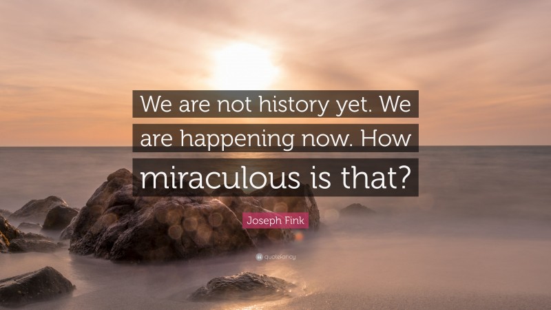 Joseph Fink Quote: “We are not history yet. We are happening now. How miraculous is that?”