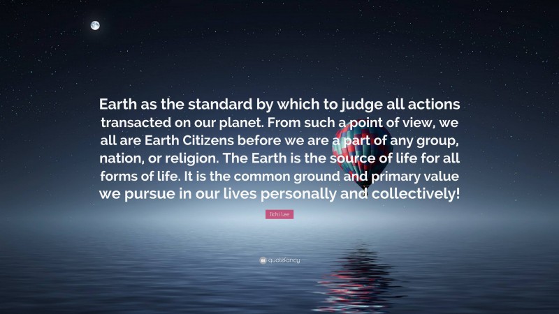 Ilchi Lee Quote: “Earth as the standard by which to judge all actions transacted on our planet. From such a point of view, we all are Earth Citizens before we are a part of any group, nation, or religion. The Earth is the source of life for all forms of life. It is the common ground and primary value we pursue in our lives personally and collectively!”