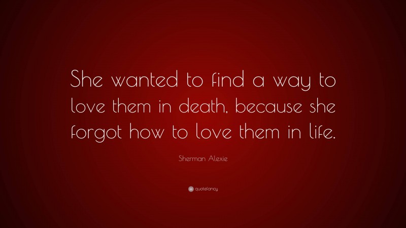 Sherman Alexie Quote: “She wanted to find a way to love them in death, because she forgot how to love them in life.”