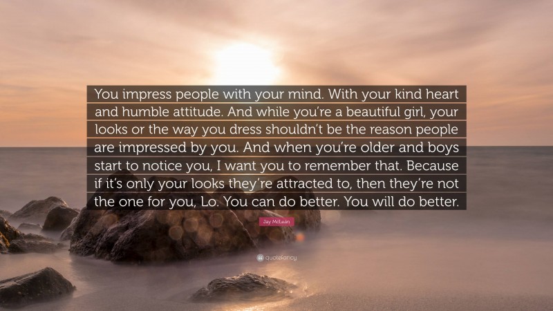 Jay McLean Quote: “You impress people with your mind. With your kind heart and humble attitude. And while you’re a beautiful girl, your looks or the way you dress shouldn’t be the reason people are impressed by you. And when you’re older and boys start to notice you, I want you to remember that. Because if it’s only your looks they’re attracted to, then they’re not the one for you, Lo. You can do better. You will do better.”