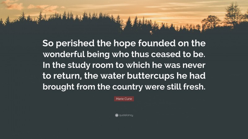 Marie Curie Quote: “So perished the hope founded on the wonderful being who thus ceased to be. In the study room to which he was never to return, the water buttercups he had brought from the country were still fresh.”