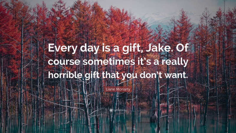 Liane Moriarty Quote: “Every day is a gift, Jake. Of course sometimes it’s a really horrible gift that you don’t want.”