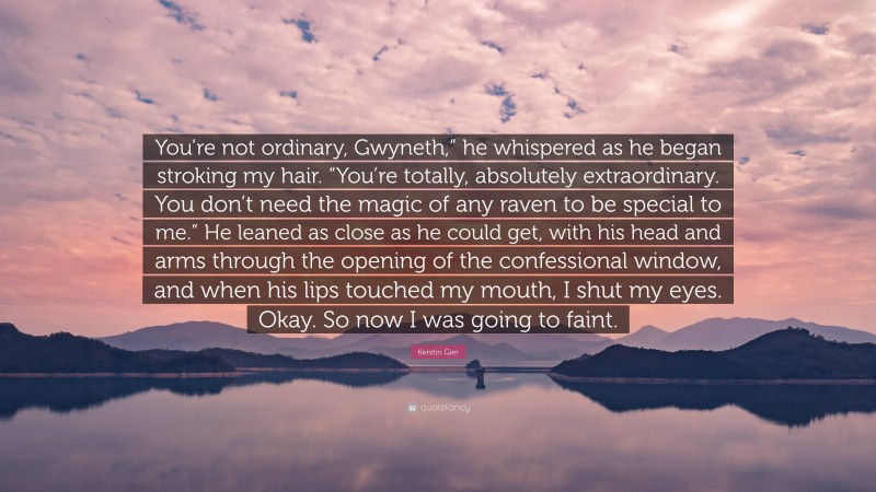 Kerstin Gier Quote: “You’re not ordinary, Gwyneth,” he whispered as he began stroking my hair. “You’re totally, absolutely extraordinary. You don’t need the magic of any raven to be special to me.” He leaned as close as he could get, with his head and arms through the opening of the confessional window, and when his lips touched my mouth, I shut my eyes. Okay. So now I was going to faint.”