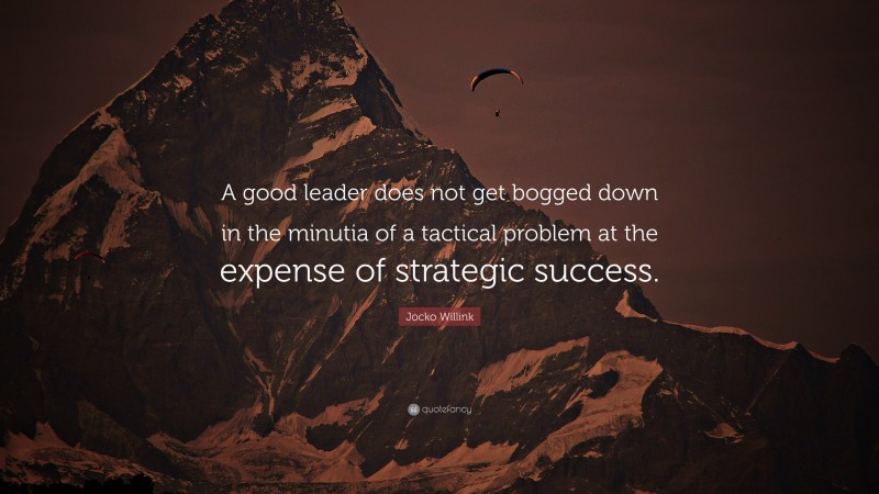 Jocko Willink Quote: “A good leader does not get bogged down in the minutia of a tactical problem at the expense of strategic success.”