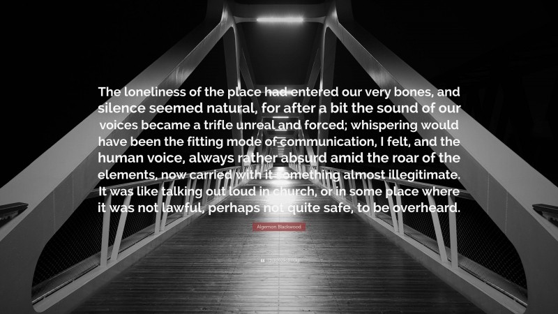 Algernon Blackwood Quote: “The loneliness of the place had entered our very bones, and silence seemed natural, for after a bit the sound of our voices became a trifle unreal and forced; whispering would have been the fitting mode of communication, I felt, and the human voice, always rather absurd amid the roar of the elements, now carried with it something almost illegitimate. It was like talking out loud in church, or in some place where it was not lawful, perhaps not quite safe, to be overheard.”