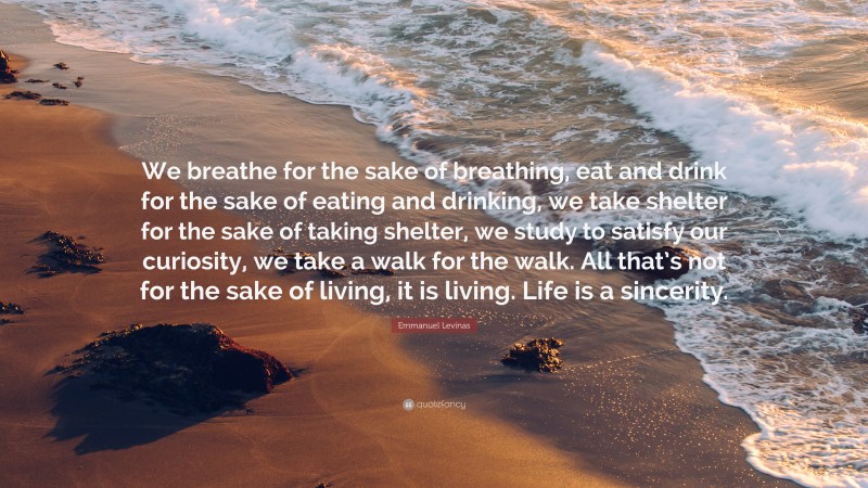 Emmanuel Levinas Quote: “We breathe for the sake of breathing, eat and drink for the sake of eating and drinking, we take shelter for the sake of taking shelter, we study to satisfy our curiosity, we take a walk for the walk. All that’s not for the sake of living, it is living. Life is a sincerity.”