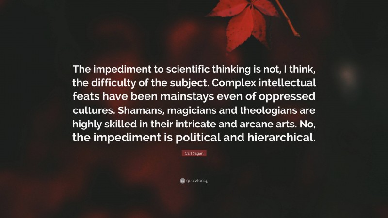 Carl Sagan Quote: “The impediment to scientific thinking is not, I think, the difficulty of the subject. Complex intellectual feats have been mainstays even of oppressed cultures. Shamans, magicians and theologians are highly skilled in their intricate and arcane arts. No, the impediment is political and hierarchical.”