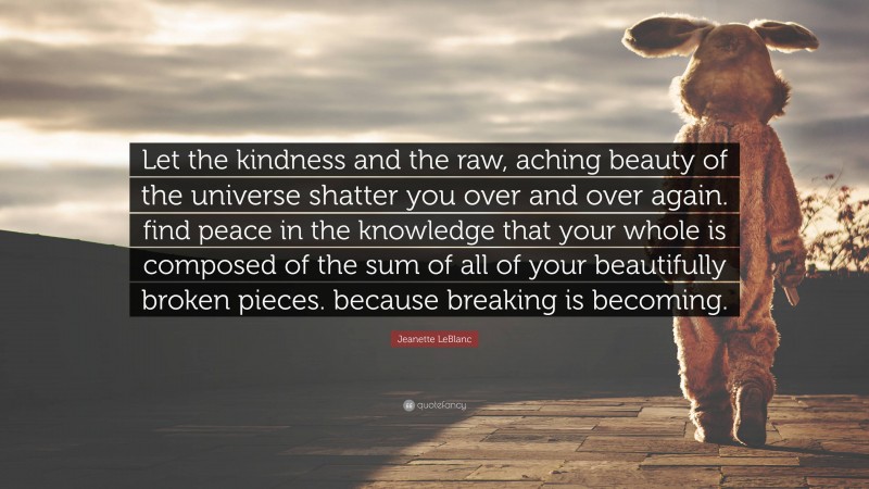 Jeanette LeBlanc Quote: “Let the kindness and the raw, aching beauty of the universe shatter you over and over again. find peace in the knowledge that your whole is composed of the sum of all of your beautifully broken pieces. because breaking is becoming.”