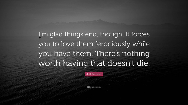 Jeff Zentner Quote: “I’m glad things end, though. It forces you to love them ferociously while you have them. There’s nothing worth having that doesn’t die.”