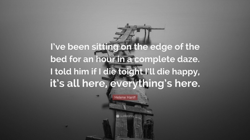 Helene Hanff Quote: “I’ve been sitting on the edge of the bed for an hour in a complete daze. I told him if I die toight I’ll die happy, it’s all here, everything’s here.”