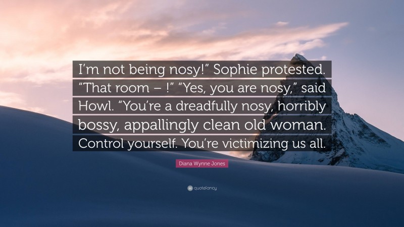 Diana Wynne Jones Quote: “I’m not being nosy!” Sophie protested. “That room – !” “Yes, you are nosy,” said Howl. “You’re a dreadfully nosy, horribly bossy, appallingly clean old woman. Control yourself. You’re victimizing us all.”