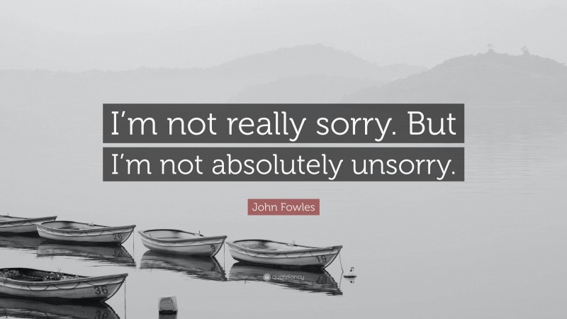 John Fowles Quote: “I’m not really sorry. But I’m not absolutely unsorry.”