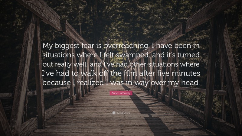 Anne Hathaway Quote: “My biggest fear is overreaching. I have been in situations where I felt swamped, and it’s turned out really well; and I’ve had other situations where I’ve had to walk off the film after five minutes because I realized I was in way over my head.”