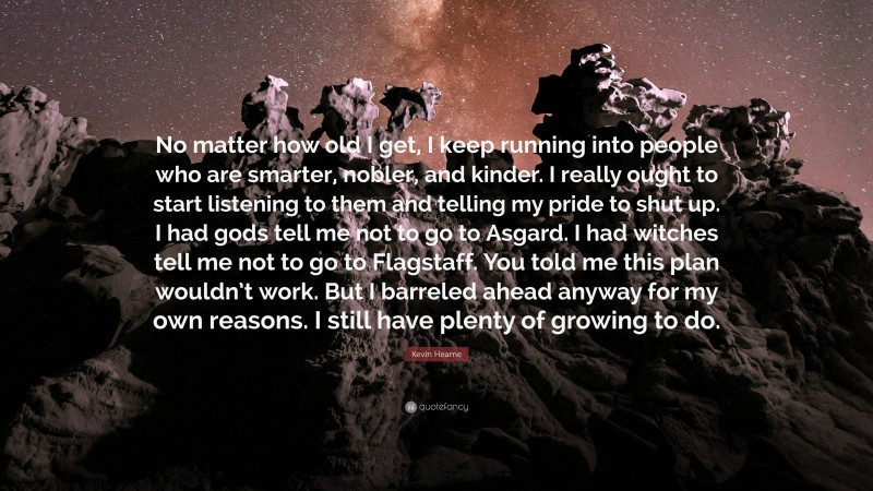 Kevin Hearne Quote: “No matter how old I get, I keep running into people who are smarter, nobler, and kinder. I really ought to start listening to them and telling my pride to shut up. I had gods tell me not to go to Asgard. I had witches tell me not to go to Flagstaff. You told me this plan wouldn’t work. But I barreled ahead anyway for my own reasons. I still have plenty of growing to do.”