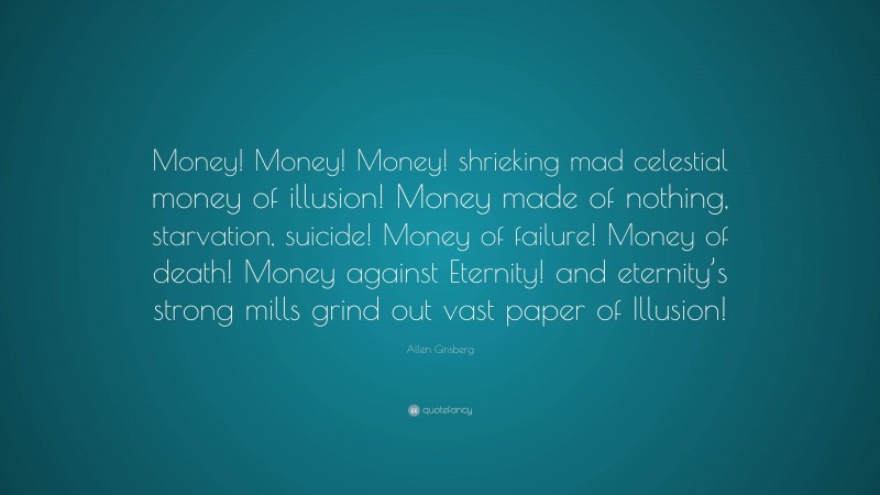 Allen Ginsberg Quote: “Money! Money! Money! shrieking mad celestial money of illusion! Money made of nothing, starvation, suicide! Money of failure! Money of death! Money against Eternity! and eternity’s strong mills grind out vast paper of Illusion!”