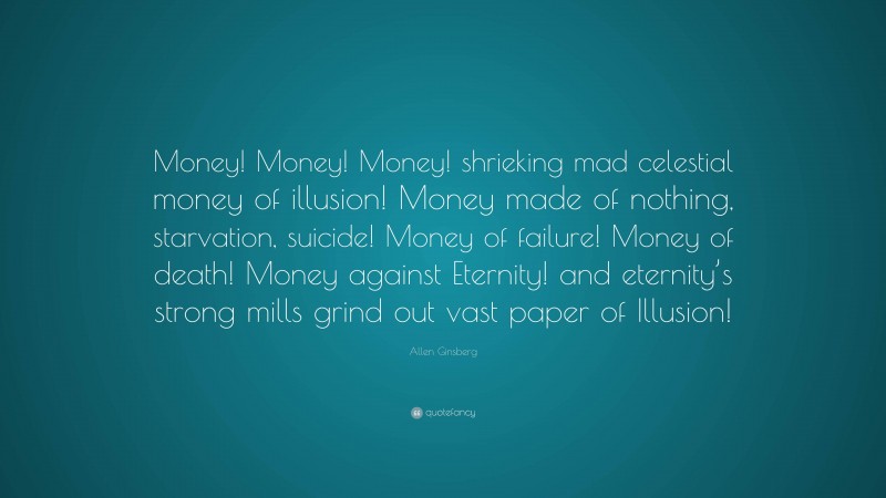 Allen Ginsberg Quote: “Money! Money! Money! shrieking mad celestial money of illusion! Money made of nothing, starvation, suicide! Money of failure! Money of death! Money against Eternity! and eternity’s strong mills grind out vast paper of Illusion!”