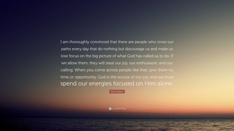 Ron Lambros Quote: “I am thoroughly convinced that there are people who cross our paths every day that do nothing but discourage us and make us lose focus on the big picture of what God has called us to do. If we allow them, they will steal our joy, our enthusiasm, and our calling. When you come across people like that, give them no time or opportunity. God is the source of our joy, and we must spend our energies focused on Him alone.”