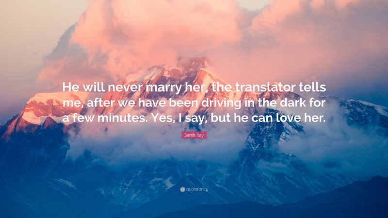 Sarah Kay Quote: “He will never marry her, the translator tells me, after we have been driving in the dark for a few minutes. Yes, I say, but he can love her.”